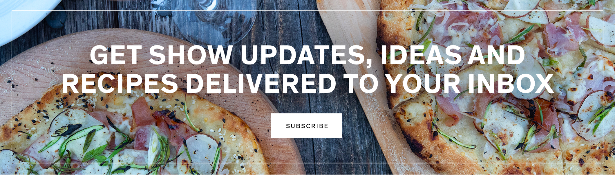 Get show updates, ideas and recipes delivered to your inbox. SUBSCRIBE
