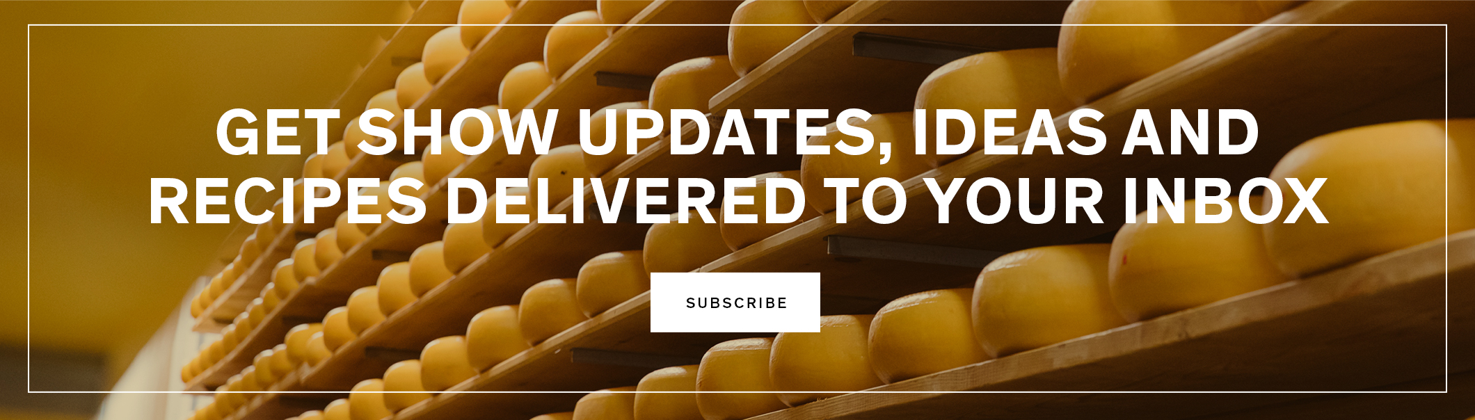 Get show updates, ideas and recipes delivered to your inbox.