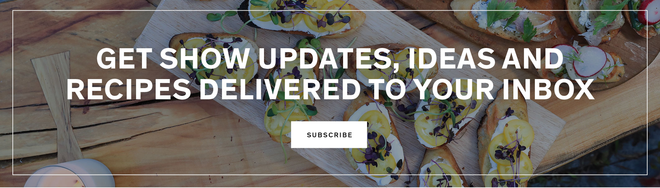 Get show updates, ideas and recipes delivered to your inbox.