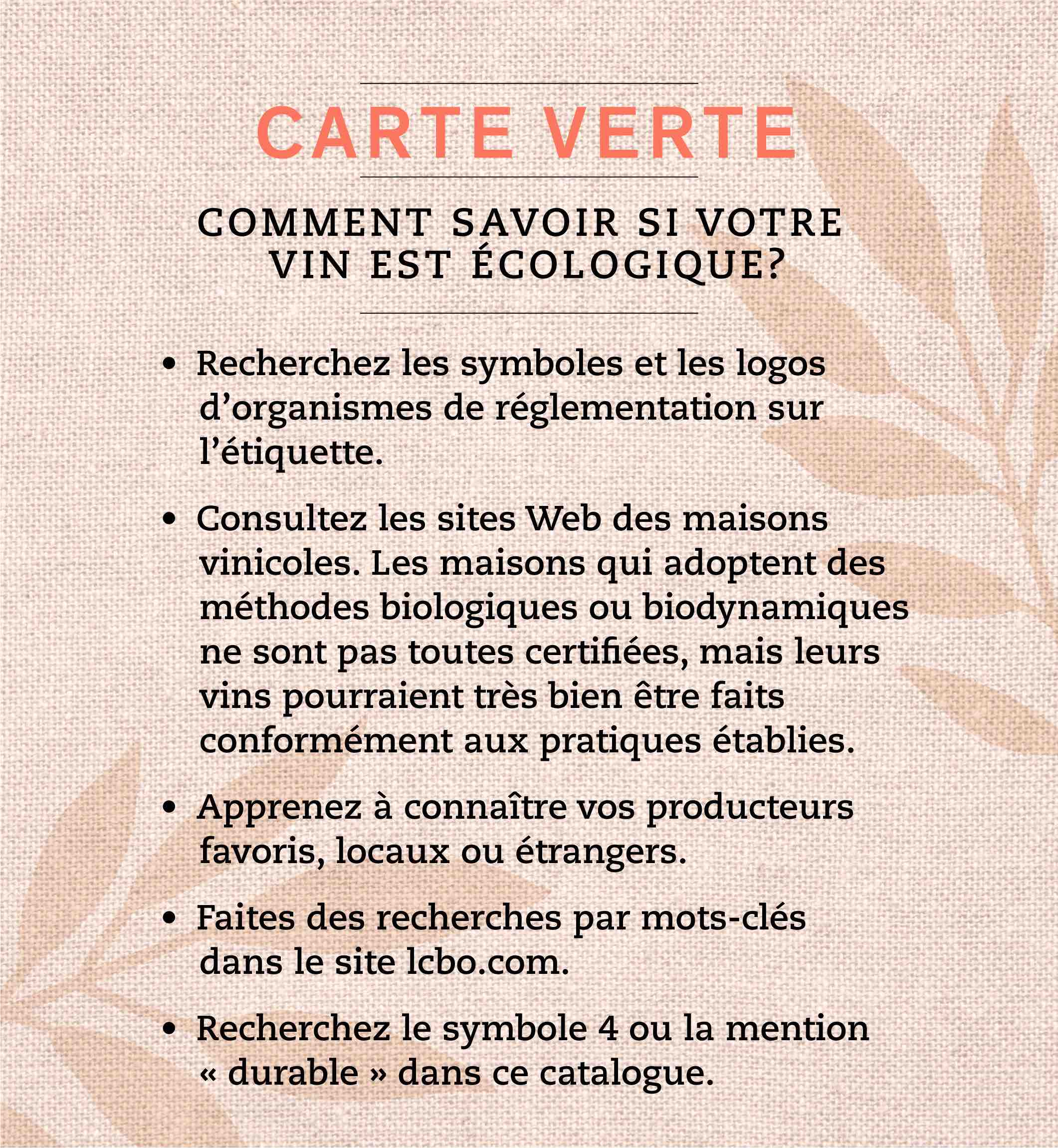 Recherchez les symboles et les logos d’organismes de réglementation sur l’étiquette. • Consultez les sites Web des maisons vinicoles. Les maisons qui adoptent des méthodes biologiques ou biodynamiques ne sont pas toutes certifiées, mais leurs vins pourraient très bien être faits conformément aux pratiques établies. • Apprenez à connaître vos producteurs favoris, locaux ou étrangers. • Faites des recherches par mots-clés dans le site lcbo.com. • Recherchez le symbole 4 ou la mention « durable » dans ce catalogue. • Recherchez la mention « biologique » sur alloLCBO.com pour voir notre liste de produits.