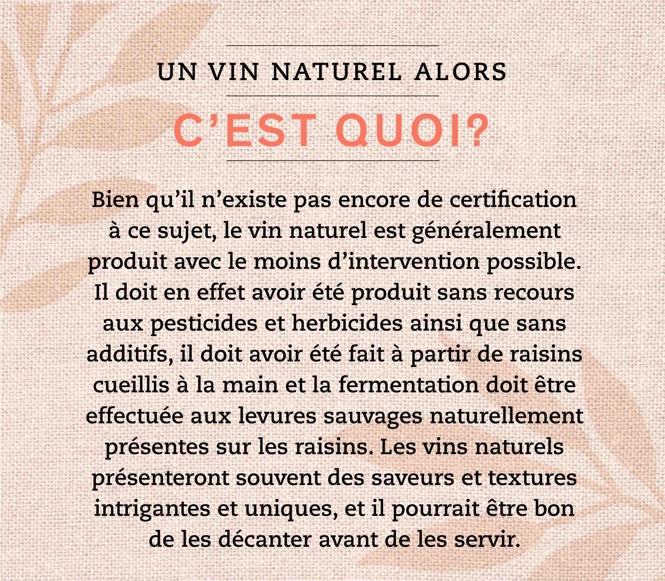  Bien qu’il n’existe pas encore de certification à ce sujet, le vin naturel est généralement produit avec le moins d’intervention possible. Il doit en effet avoir été produit sans recours aux pesticides et herbicides ainsi que sans additifs, il doit avoir été fait à partir de raisins cueillis à la main et la fermentation doit être effectuée aux levures sauvages naturellement présentes sur les raisins. Les vins naturels présenteront souvent des saveurs et textures intrigantes et uniques, et il pourrait être bon de les décanter avant de les servir.