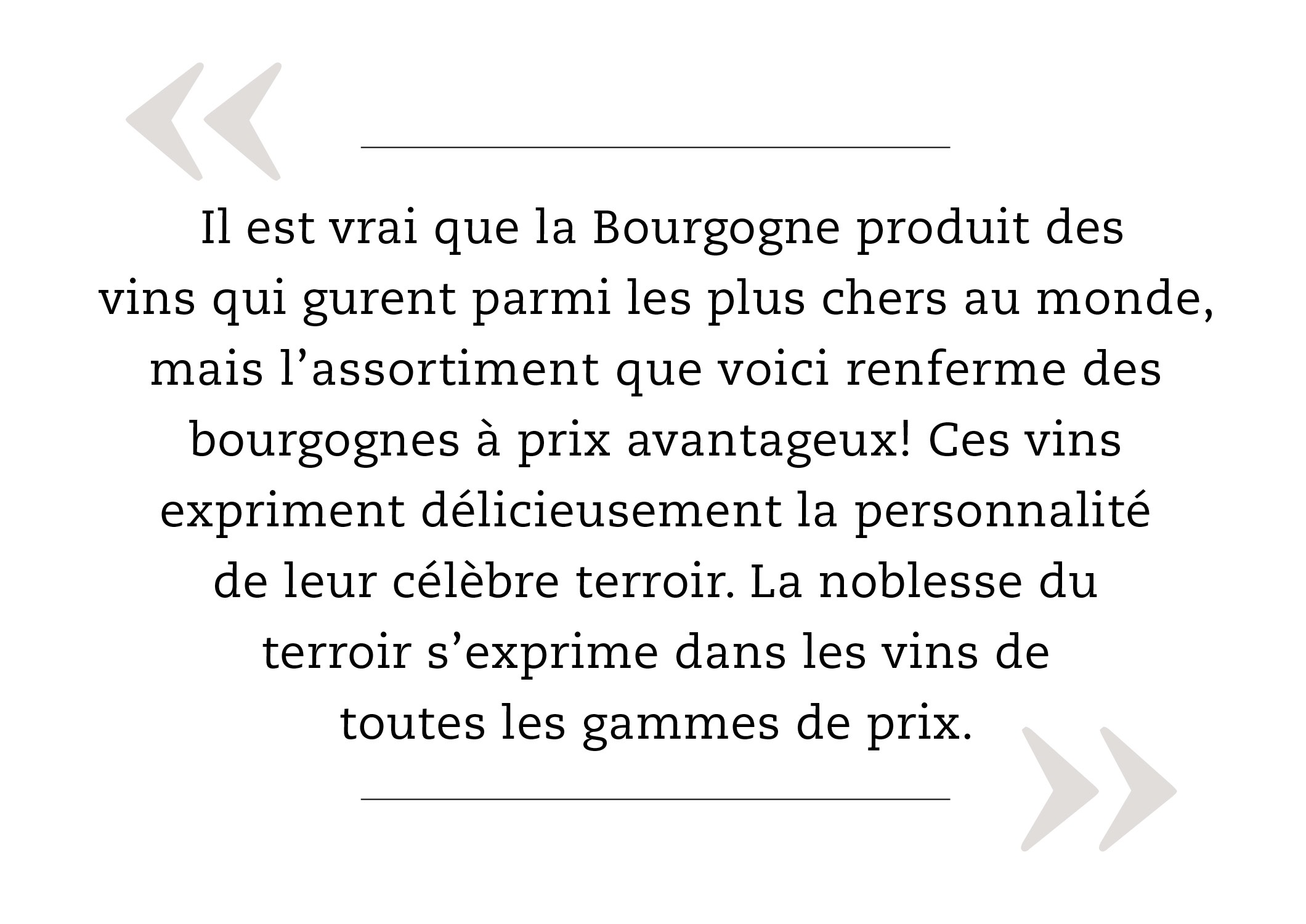 Il est vrai que la Bourgogne produit des vins qui gurent parmi les plus chers au monde, mais l’assortiment que voici renferme des bourgognes à prix avantageux! Ces vins expriment délicieusement la personnalité de leur célèbre terroir. La noblesse du terroir s’exprime dans les vins de toutes les gammes de prix. 