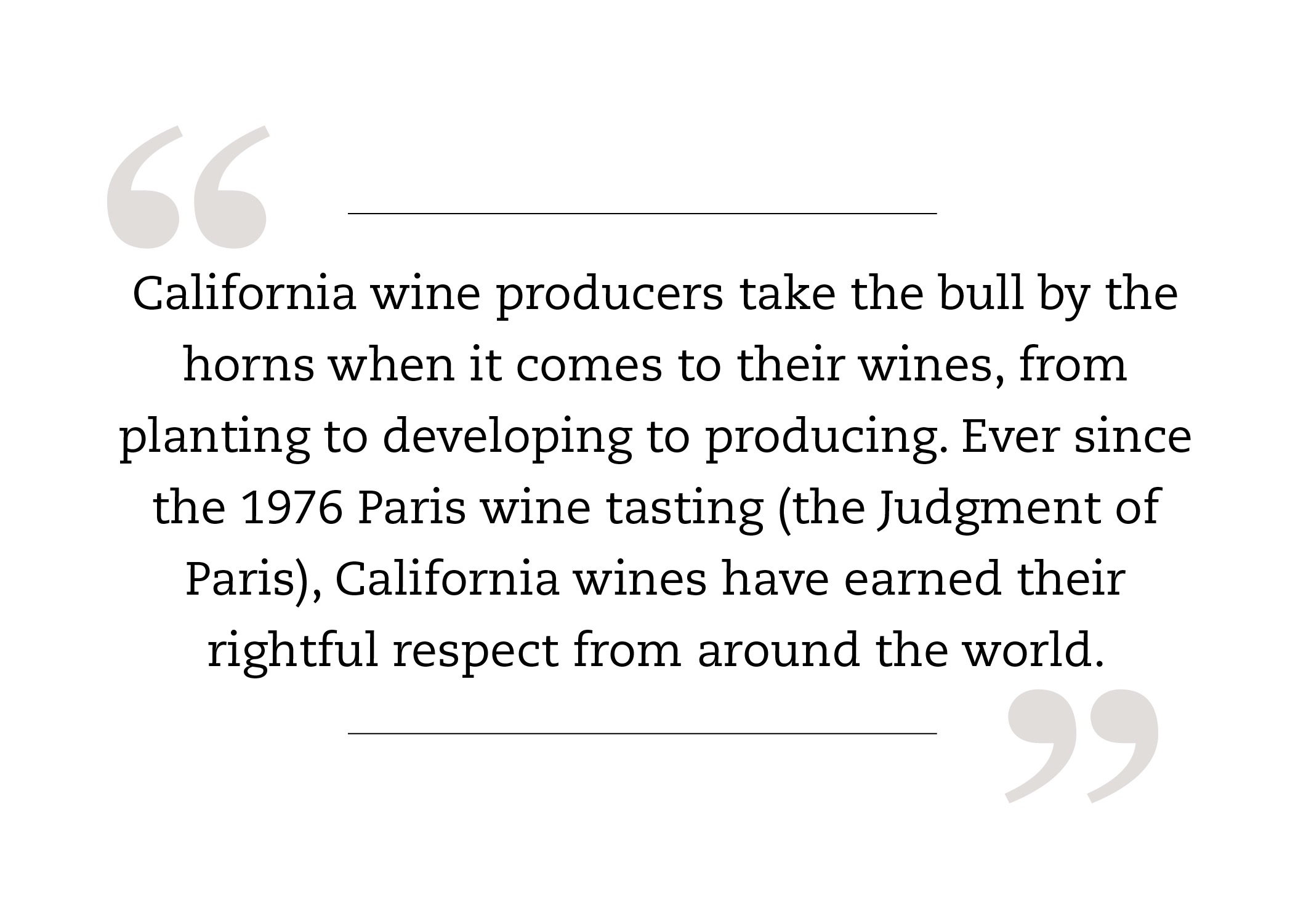  California wine producers take the bull by the horns when it comes to their wines, from planting to developing to producing. Ever since the 1976 Paris wine tasting (the Judgment of Paris), California wines have earned their rightful respect from around the world.