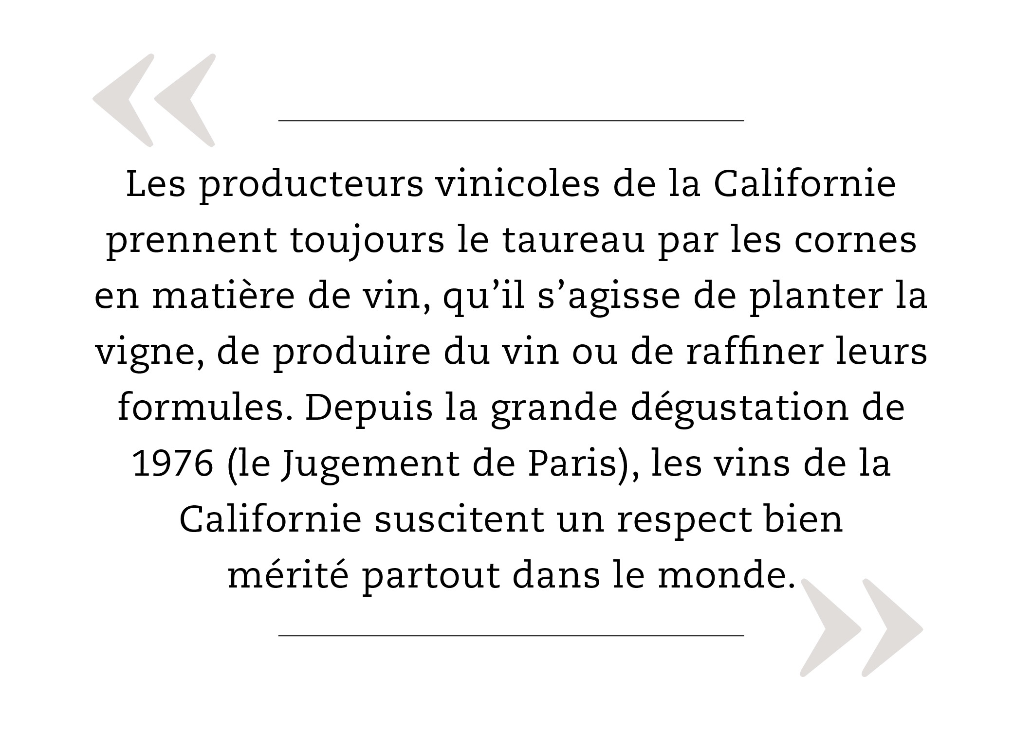 Les producteurs vinicoles de la Californie prennent toujours le taureau par les cornes en matière de vin, qu’il s’agisse de planter la vigne, de produire du vin ou de raffiner leurs formules. Depuis la grande dégustation de 1976 (le Jugement de Paris), les vins de la Californie suscitent un respect bien mérité partout dans le monde.