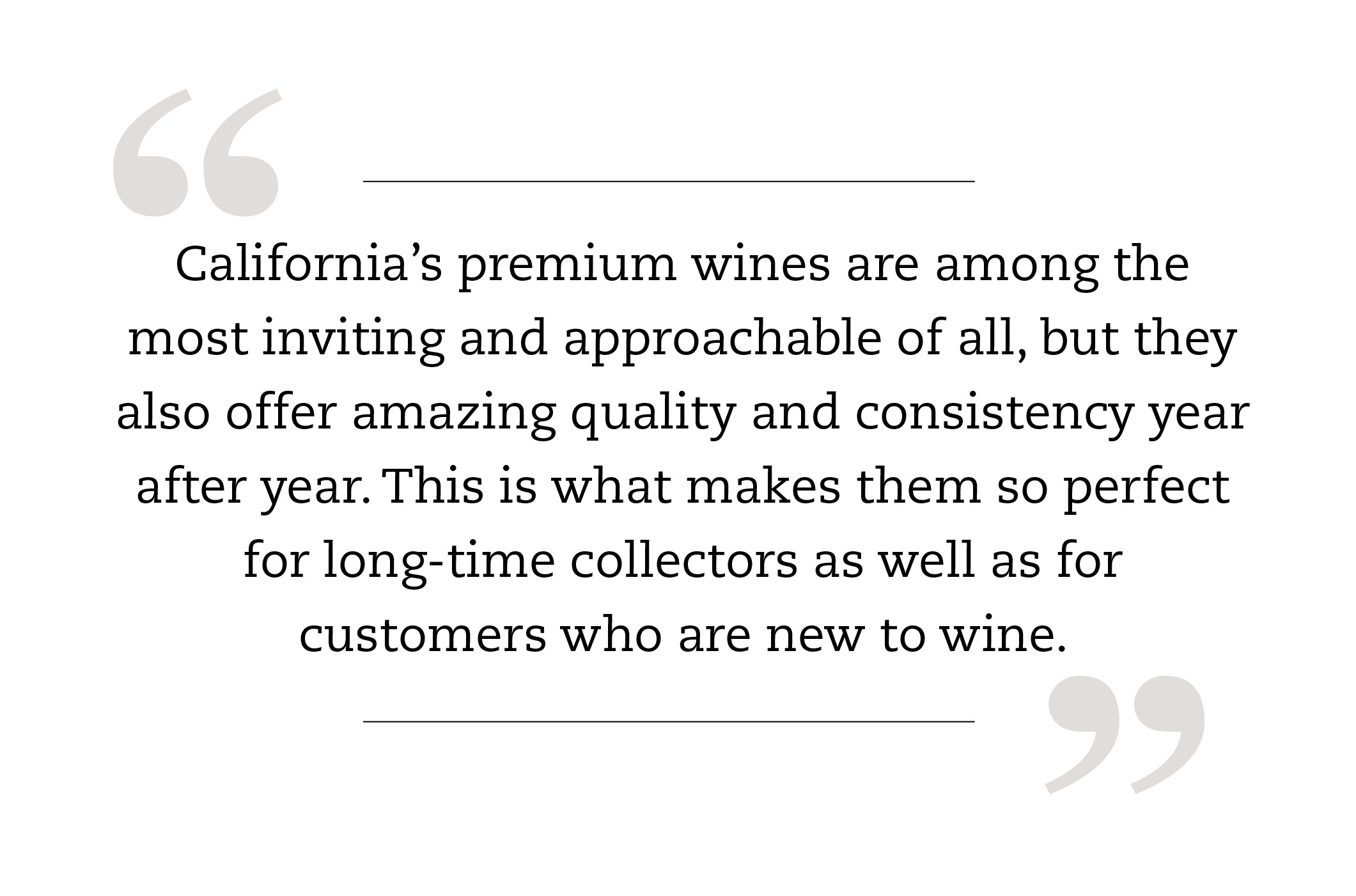 California’s premium wines are among the most inviting and approachable of all, but they also offer amazing quality and consistency year after year. This is what makes them so perfect for long-time collectors as well as for customers who are new to wine.