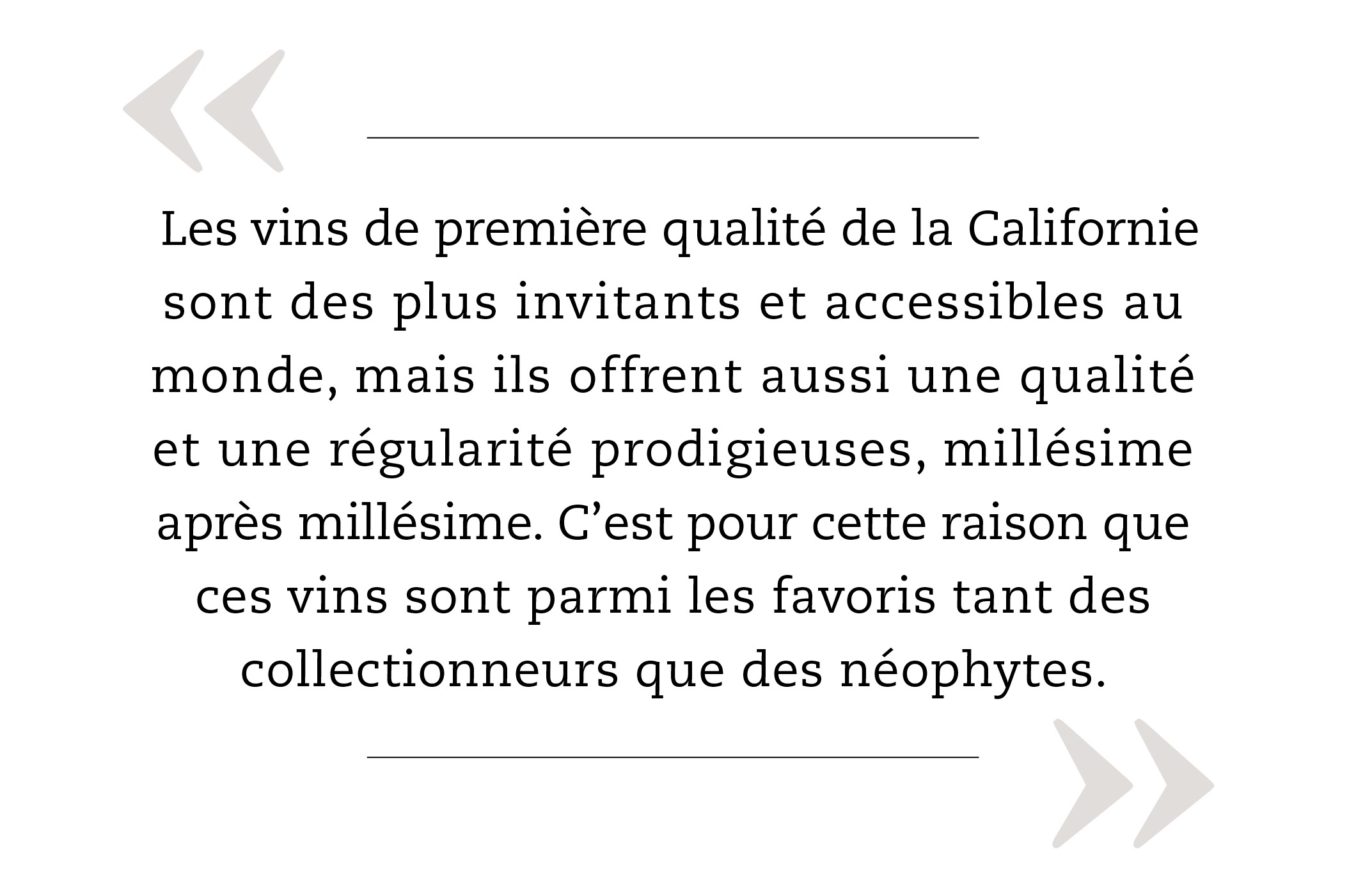 Les vins de première qualité de la Californie sont des plus invitants et accessibles au monde, mais ils offrent aussi une qualité et une régularité prodigieuses, millésime après millésime. C’est pour cette raison que ces vins sont parmi les favoris tant des collectionneurs que des néophytes.