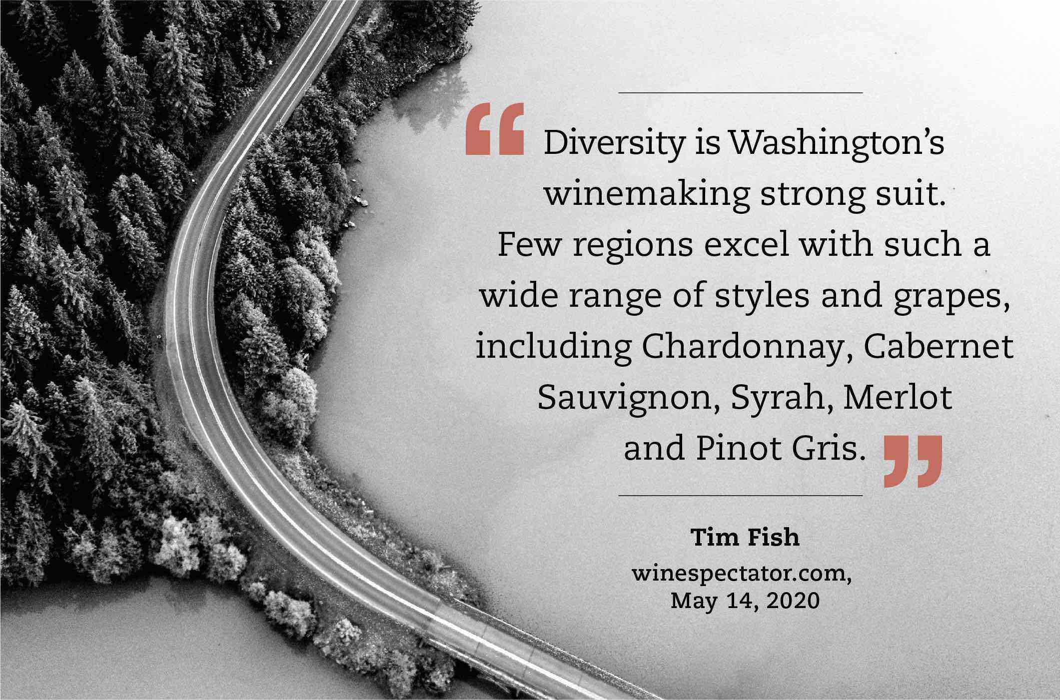 “Diversity is Washington’s winemaking strong suit. Few regions excel with such a wide range of styles and grapes, including Chardonnay, Cabernet Sauvignon, Syrah, Merlot and Pinot Gris.” (Tim Fish, winespectator.com, May 14, 2020)