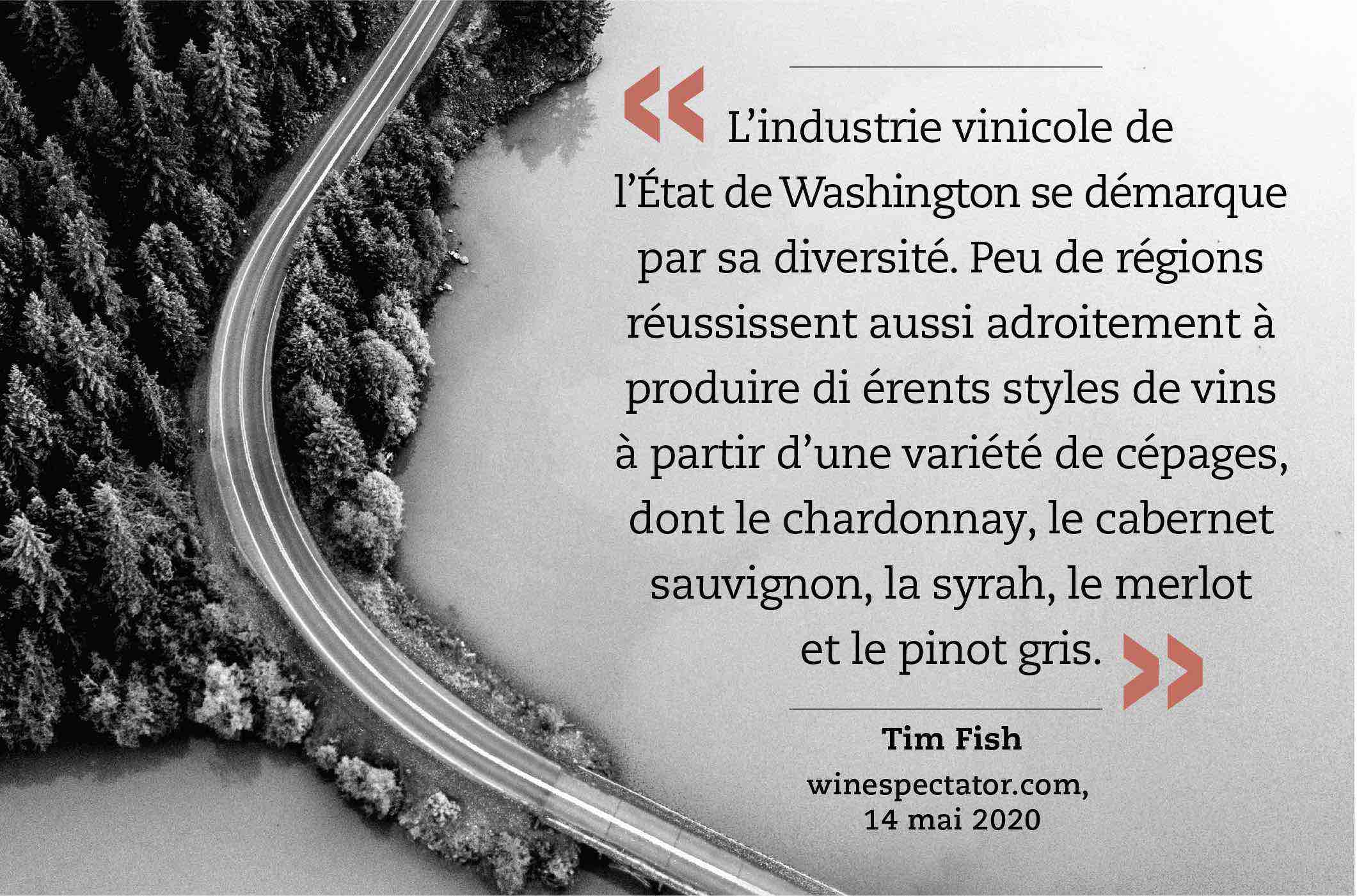 « L’industrie vinicole de l’État de Washington se démarque par sa diversité. Peu de régions réussissent aussi adroitement à produire di érents styles de vins à partir d’une variété de cépages, dont le chardonnay, le cabernet sauvignon, la syrah, le merlot et le pinot gris. » (Tim Fish, winespectator.com, 14 mai 2020)